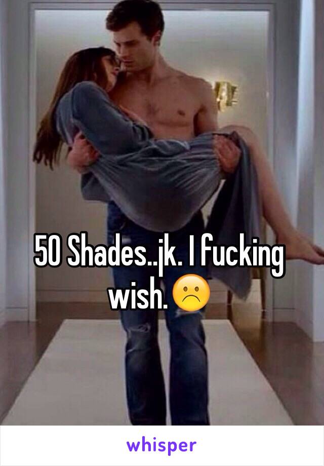 50 Shades..jk. I fucking wish.☹️