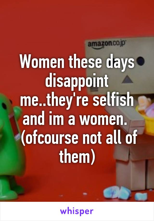 Women these days disappoint me..they're selfish and im a women. 
 (ofcourse not all of them)