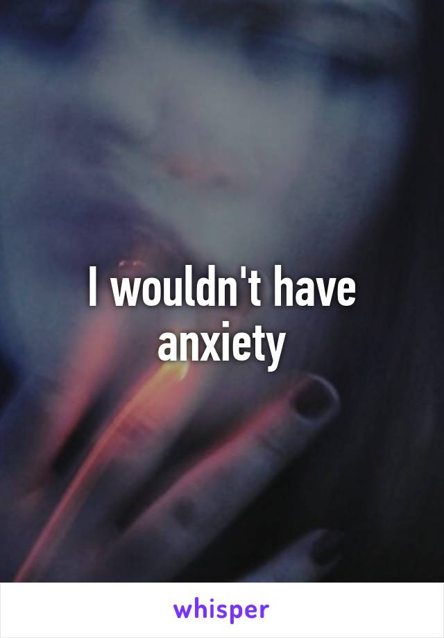 I wouldn't have anxiety