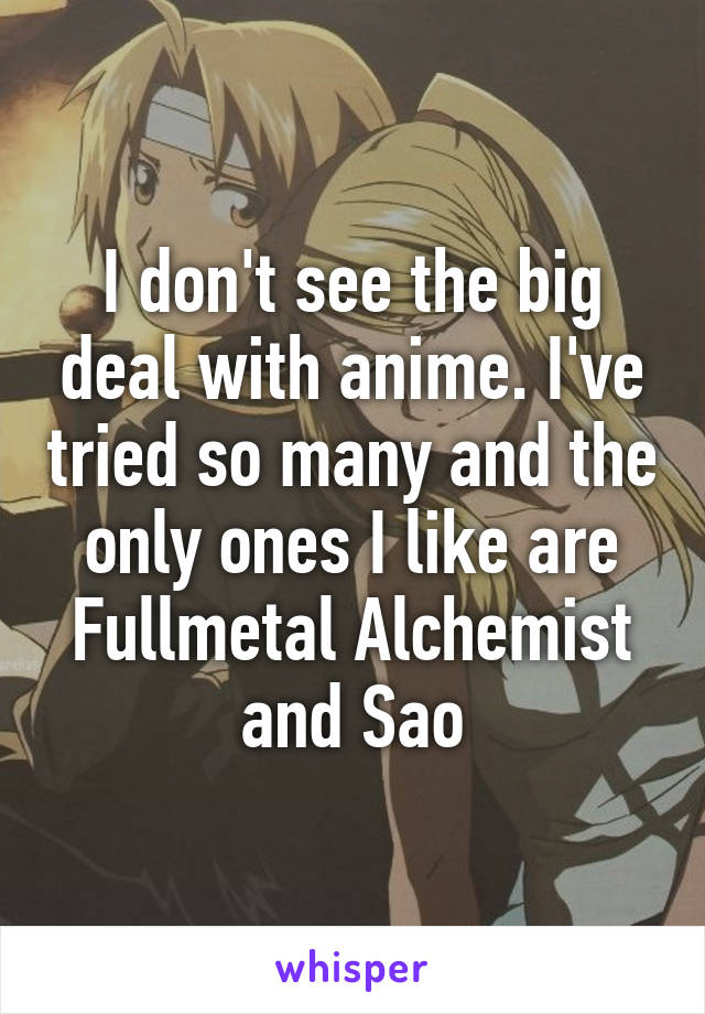 I don't see the big deal with anime. I've tried so many and the only ones I like are Fullmetal Alchemist and Sao