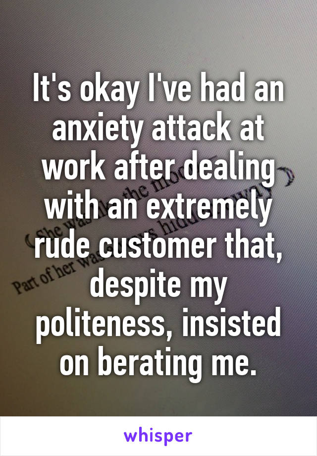 It's okay I've had an anxiety attack at work after dealing with an extremely rude customer that, despite my politeness, insisted on berating me.