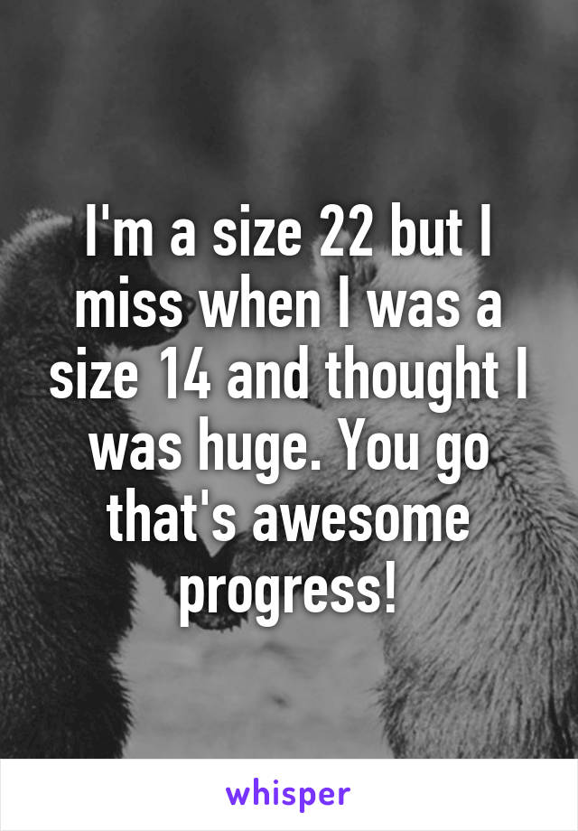 I'm a size 22 but I miss when I was a size 14 and thought I was huge. You go that's awesome progress!