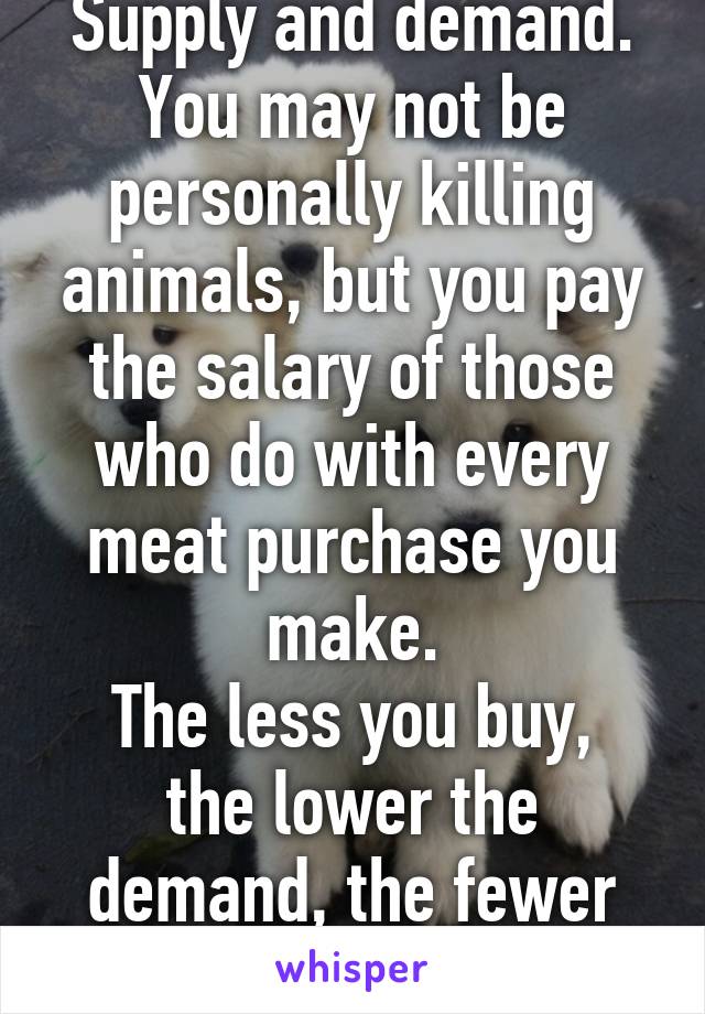 Supply and demand.
You may not be personally killing animals, but you pay the salary of those who do with every meat purchase you make.
The less you buy, the lower the demand, the fewer animals die.