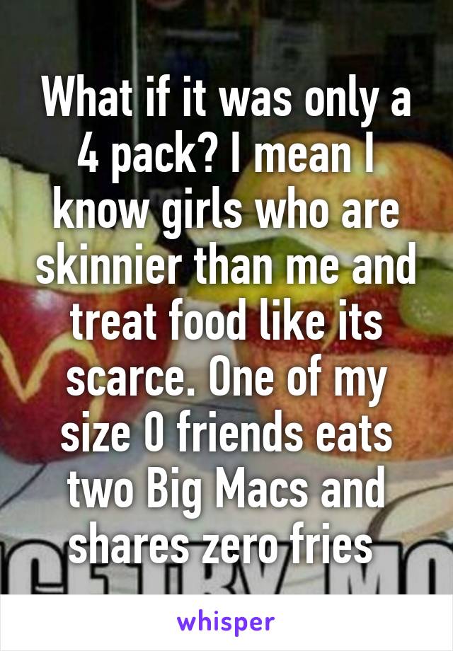 What if it was only a 4 pack? I mean I know girls who are skinnier than me and treat food like its scarce. One of my size 0 friends eats two Big Macs and shares zero fries 