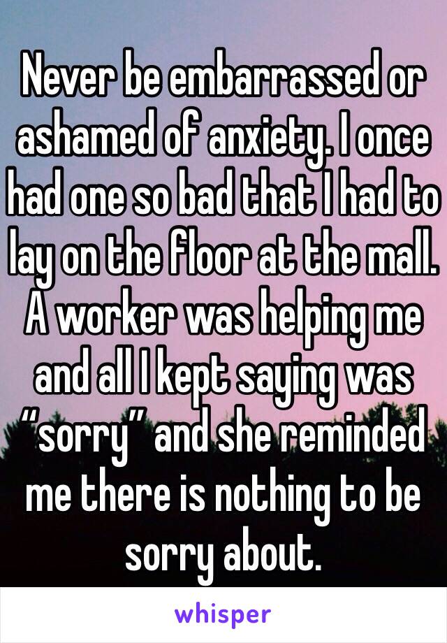 Never be embarrassed or ashamed of anxiety. I once had one so bad that I had to lay on the floor at the mall. A worker was helping me and all I kept saying was “sorry” and she reminded me there is nothing to be sorry about. 