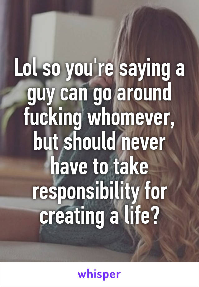 Lol so you're saying a guy can go around fucking whomever, but should never have to take responsibility for creating a life?