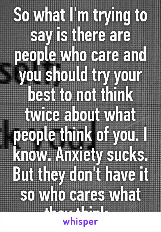 So what I'm trying to say is there are people who care and you should try your best to not think twice about what people think of you. I know. Anxiety sucks. But they don't have it so who cares what they think. 