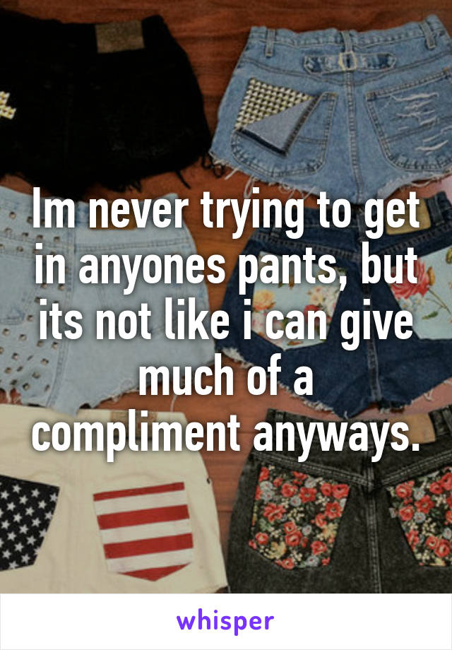 Im never trying to get in anyones pants, but its not like i can give much of a compliment anyways.