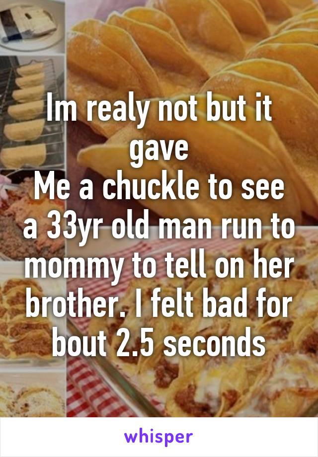 Im realy not but it gave
Me a chuckle to see a 33yr old man run to mommy to tell on her brother. I felt bad for bout 2.5 seconds