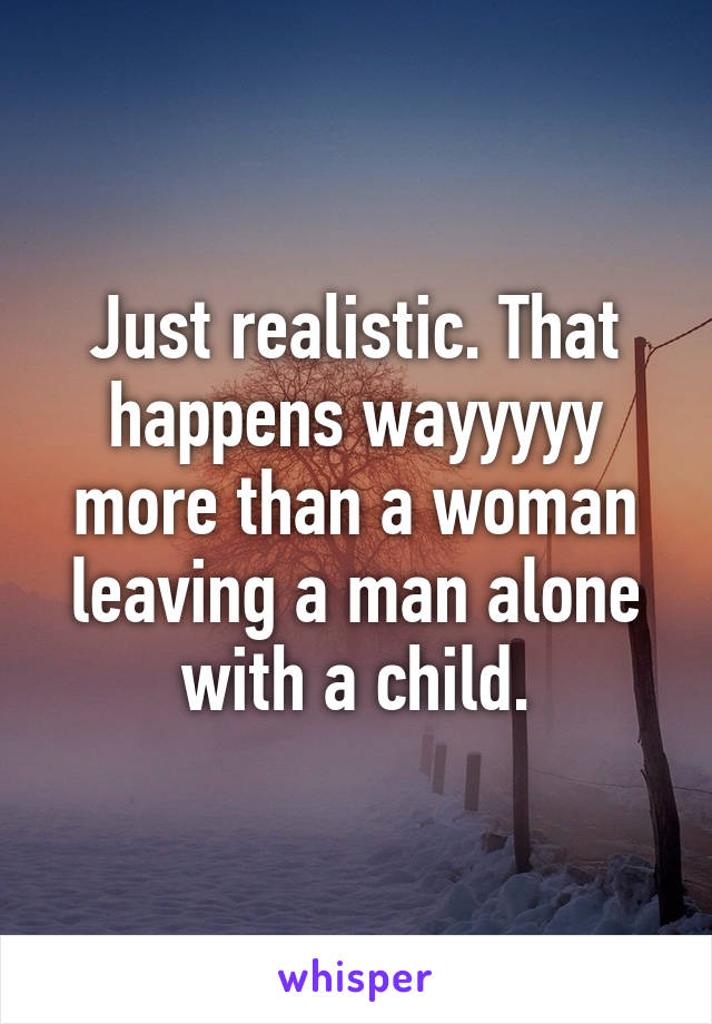 Just realistic. That happens wayyyyy more than a woman leaving a man alone with a child.