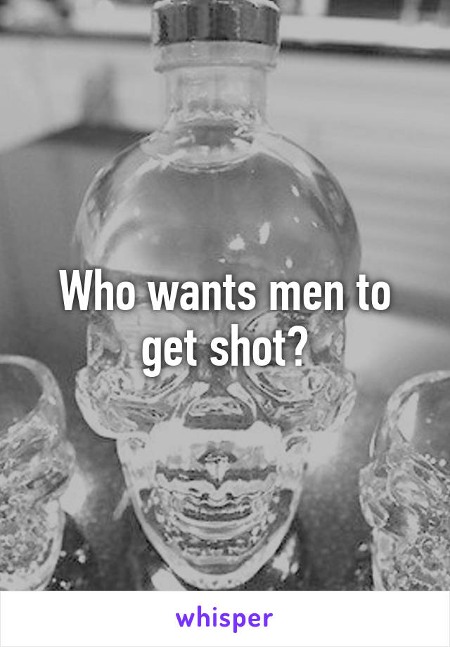 Who wants men to get shot?