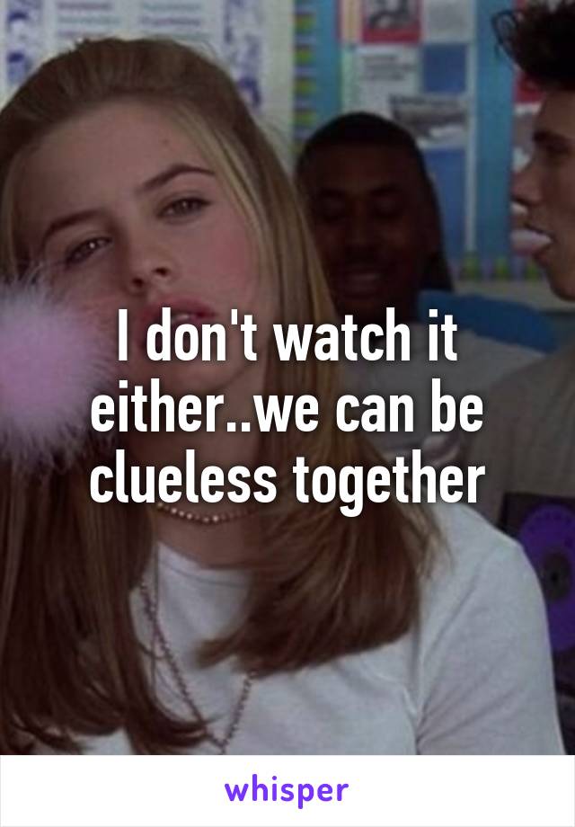 I don't watch it either..we can be clueless together