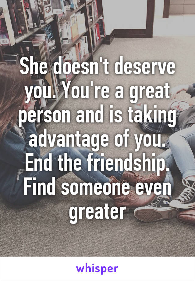 She doesn't deserve you. You're a great person and is taking advantage of you. End the friendship. Find someone even greater