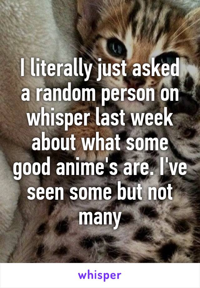 I literally just asked a random person on whisper last week about what some good anime's are. I've seen some but not many