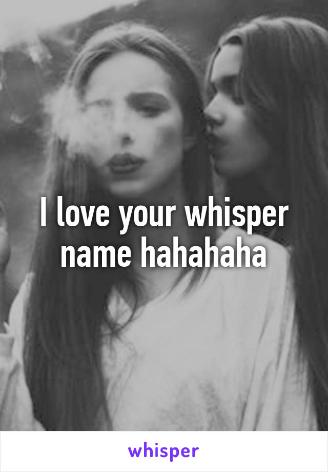 I love your whisper name hahahaha