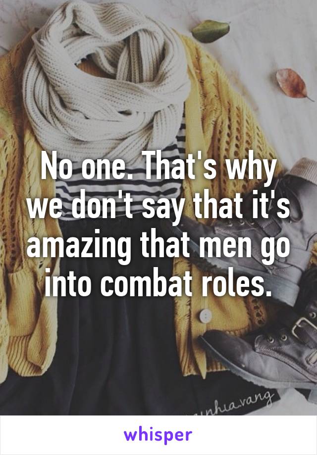 No one. That's why we don't say that it's amazing that men go into combat roles.