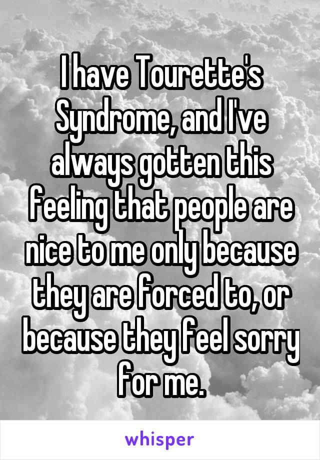 I have Tourette's Syndrome, and I've always gotten this feeling that people are nice to me only because they are forced to, or because they feel sorry for me.