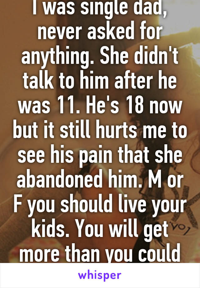 I was single dad, never asked for anything. She didn't talk to him after he was 11. He's 18 now but it still hurts me to see his pain that she abandoned him. M or F you should live your kids. You will get more than you could ever give them