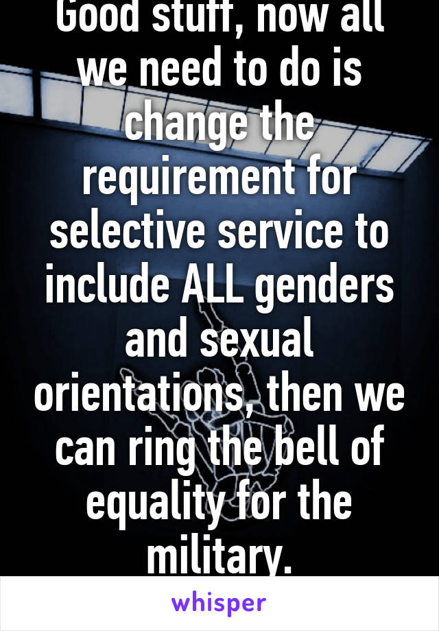 Good stuff, now all we need to do is change the requirement for selective service to include ALL genders and sexual orientations, then we can ring the bell of equality for the military.
