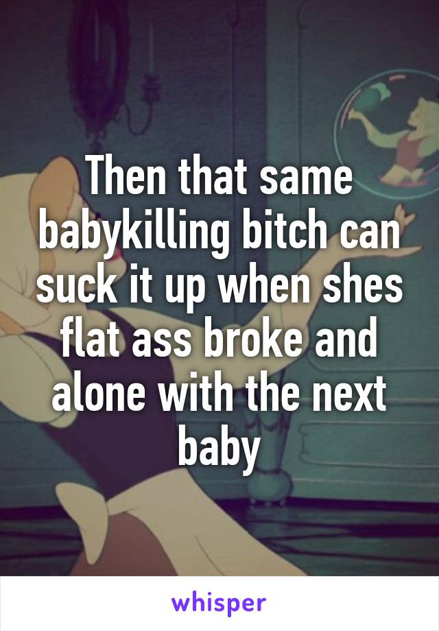 Then that same babykilling bitch can suck it up when shes flat ass broke and alone with the next baby