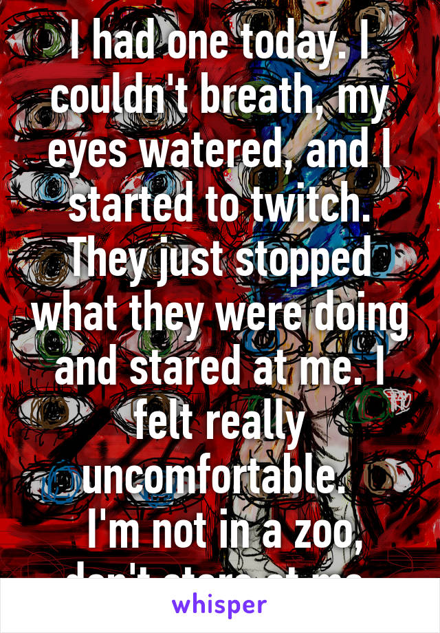 I had one today. I couldn't breath, my eyes watered, and I started to twitch. They just stopped what they were doing and stared at me. I felt really uncomfortable. 
 I'm not in a zoo, don't stare at me.