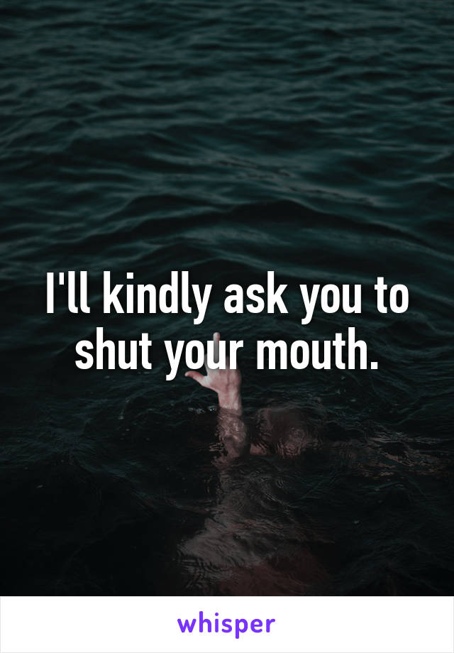 I'll kindly ask you to shut your mouth.