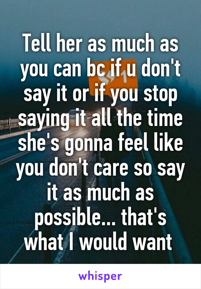 Tell her as much as you can bc if u don't say it or if you stop saying it all the time she's gonna feel like you don't care so say it as much as possible... that's what I would want 