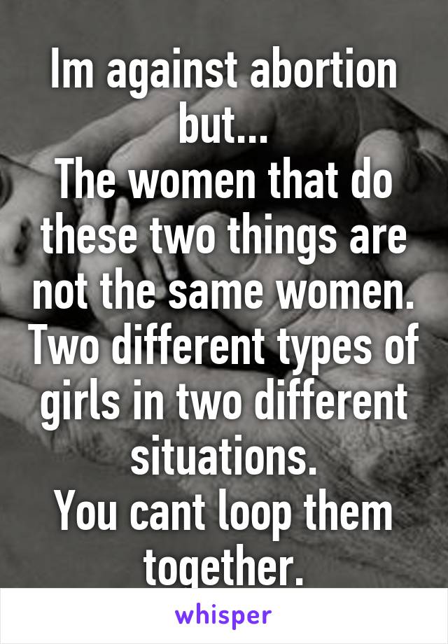 Im against abortion but...
The women that do these two things are not the same women. Two different types of girls in two different situations.
You cant loop them together.