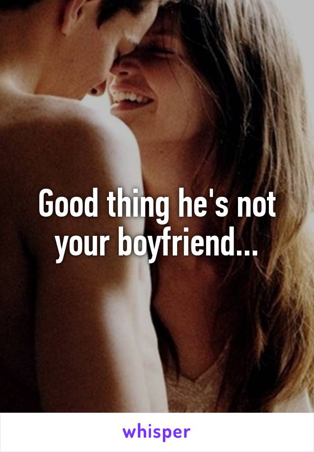 Good thing he's not your boyfriend...