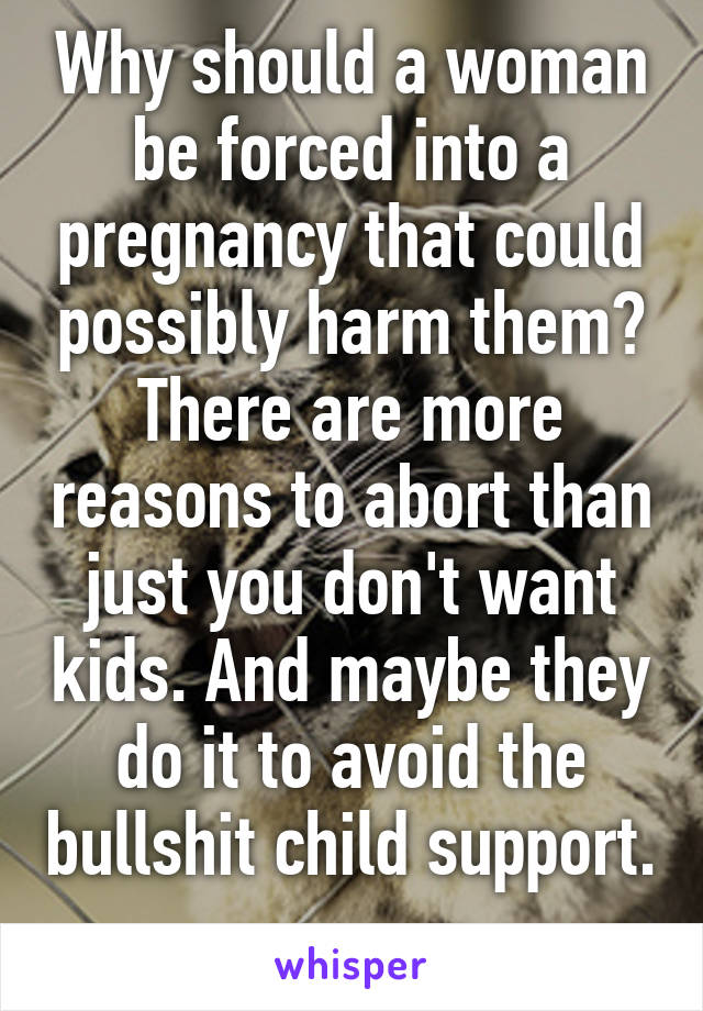 Why should a woman be forced into a pregnancy that could possibly harm them? There are more reasons to abort than just you don't want kids. And maybe they do it to avoid the bullshit child support. 