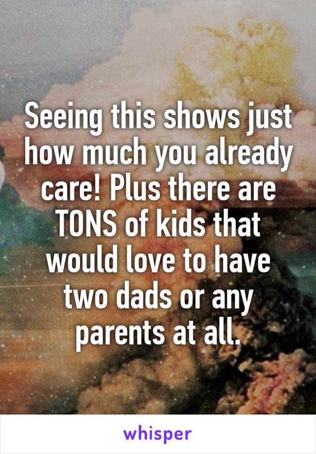 Seeing this shows just how much you already care! Plus there are TONS of kids that would love to have two dads or any parents at all.