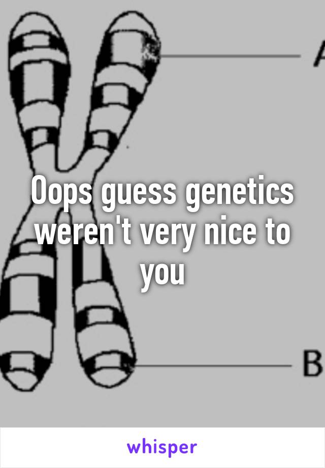 Oops guess genetics weren't very nice to you