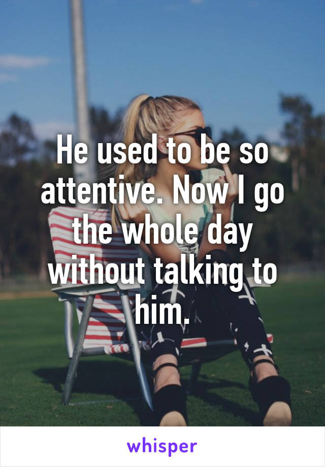 He used to be so attentive. Now I go the whole day without talking to him.