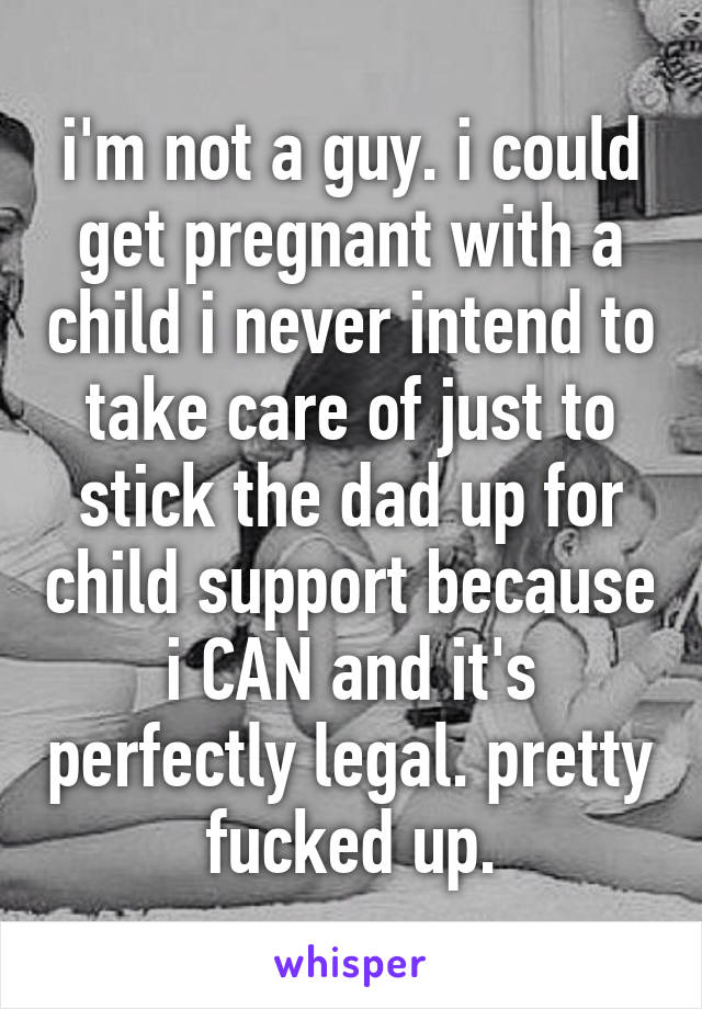 i'm not a guy. i could get pregnant with a child i never intend to take care of just to stick the dad up for child support because i CAN and it's perfectly legal. pretty fucked up.