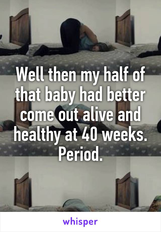 Well then my half of that baby had better come out alive and healthy at 40 weeks. Period.