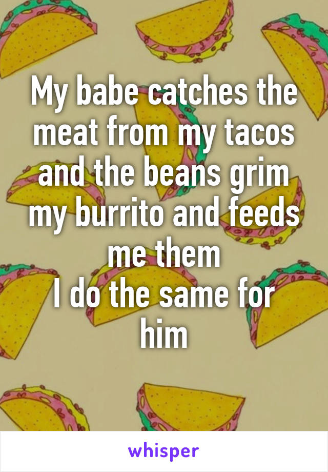 My babe catches the meat from my tacos and the beans grim my burrito and feeds me them
I do the same for him
