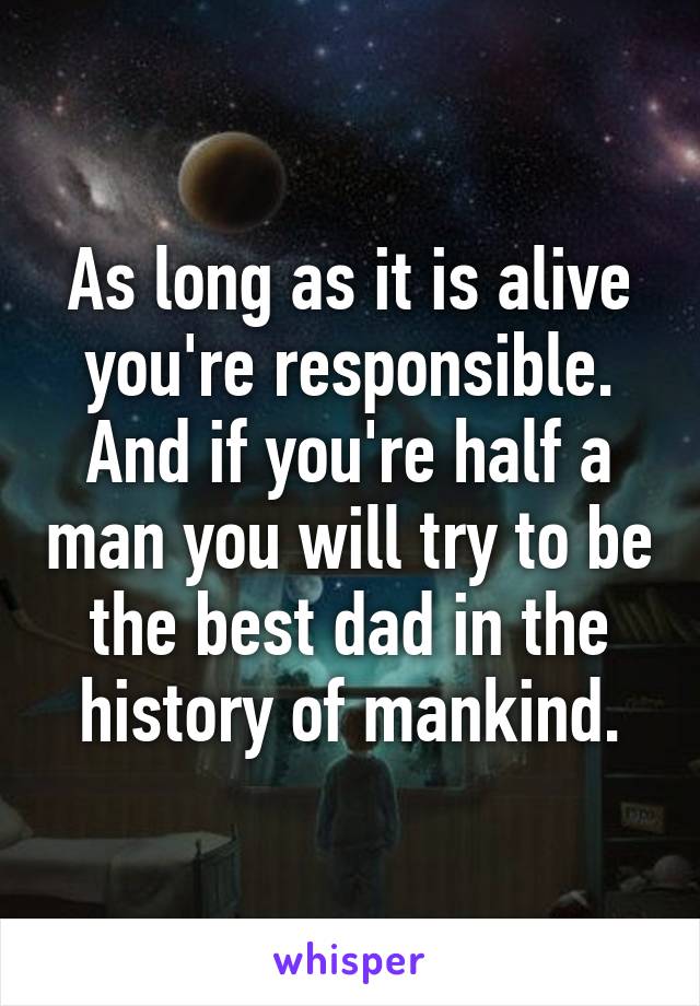 As long as it is alive you're responsible. And if you're half a man you will try to be the best dad in the history of mankind.