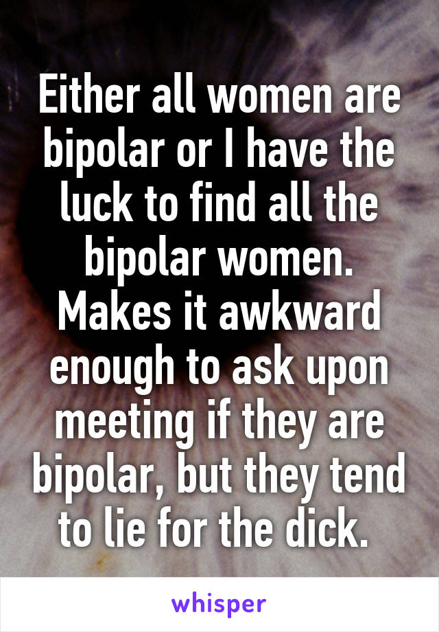 Either all women are bipolar or I have the luck to find all the bipolar women. Makes it awkward enough to ask upon meeting if they are bipolar, but they tend to lie for the dick. 