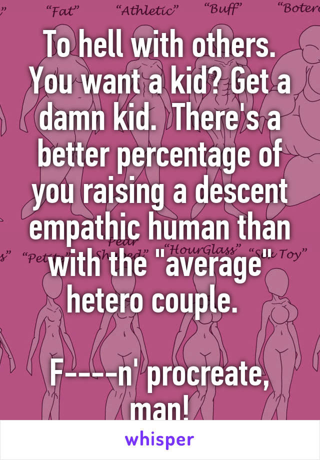 To hell with others. You want a kid? Get a damn kid.  There's a better percentage of you raising a descent empathic human than with the "average" hetero couple.  

F----n' procreate, man!