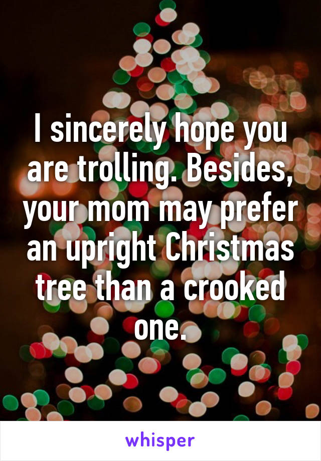 I sincerely hope you are trolling. Besides, your mom may prefer an upright Christmas tree than a crooked one.