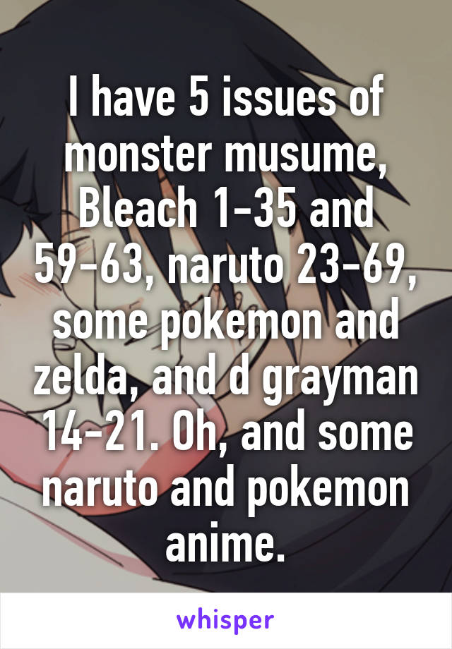 I have 5 issues of monster musume, Bleach 1-35 and 59-63, naruto 23-69, some pokemon and zelda, and d grayman 14-21. Oh, and some naruto and pokemon anime.