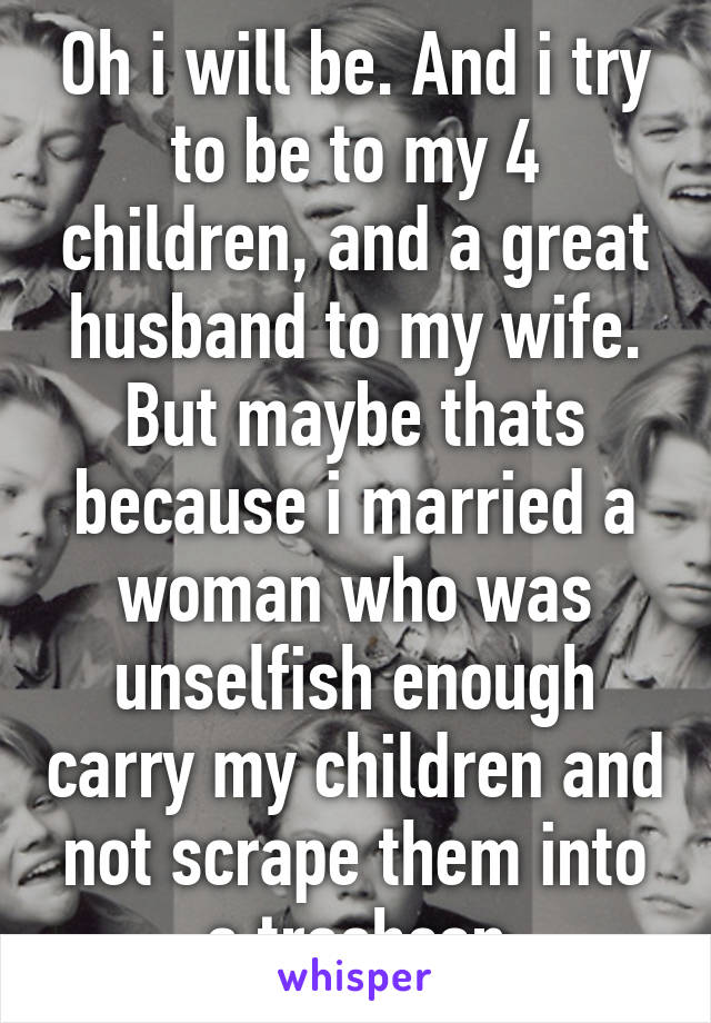 Oh i will be. And i try to be to my 4 children, and a great husband to my wife. But maybe thats because i married a woman who was unselfish enough carry my children and not scrape them into a trashcan