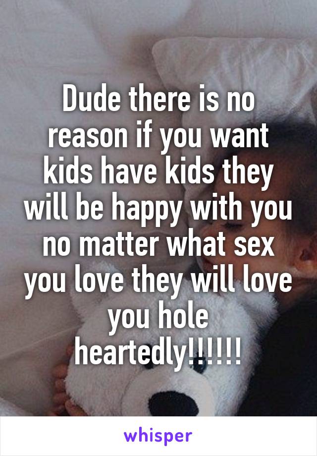 Dude there is no reason if you want kids have kids they will be happy with you no matter what sex you love they will love you hole heartedly!!!!!!