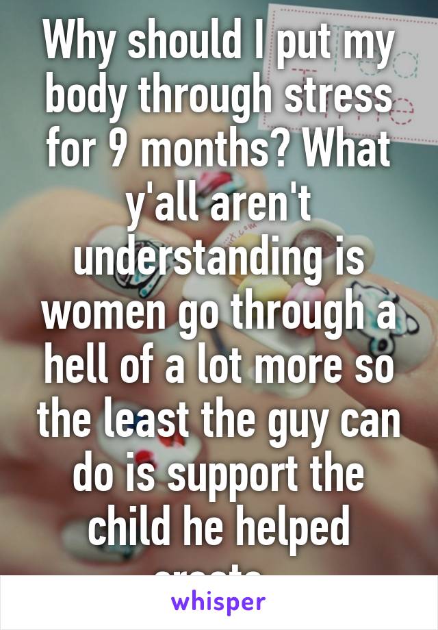 Why should I put my body through stress for 9 months? What y'all aren't understanding is women go through a hell of a lot more so the least the guy can do is support the child he helped create. 