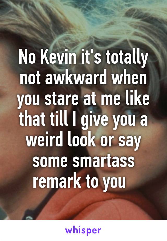 No Kevin it's totally not awkward when you stare at me like that till I give you a weird look or say some smartass remark to you  