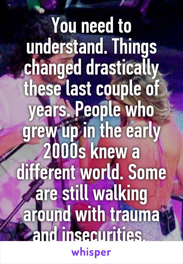 You need to understand. Things changed drastically these last couple of years. People who grew up in the early 2000s knew a different world. Some are still walking around with trauma and insecurities. 