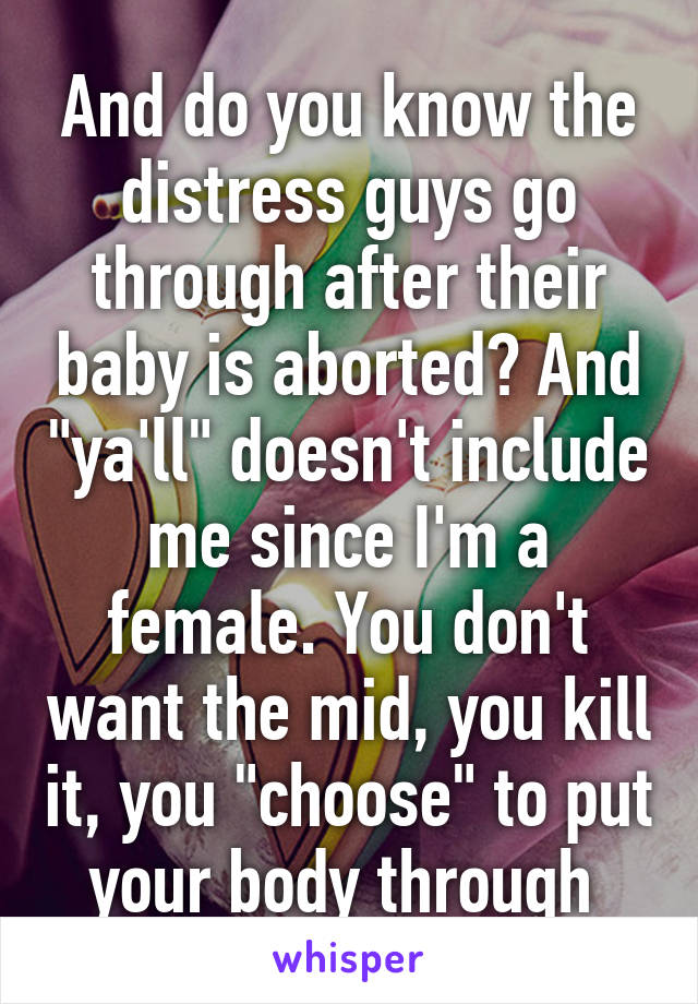 And do you know the distress guys go through after their baby is aborted? And "ya'll" doesn't include me since I'm a female. You don't want the mid, you kill it, you "choose" to put your body through 