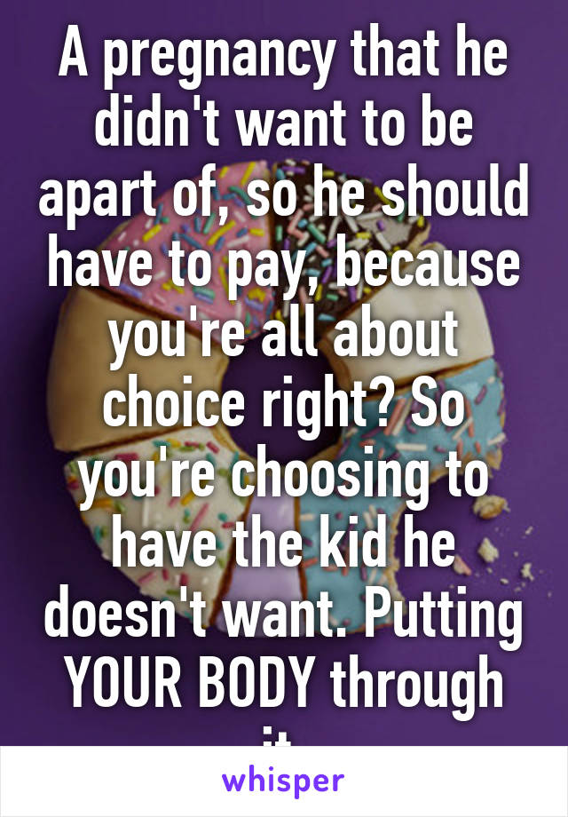 A pregnancy that he didn't want to be apart of, so he should have to pay, because you're all about choice right? So you're choosing to have the kid he doesn't want. Putting YOUR BODY through it.