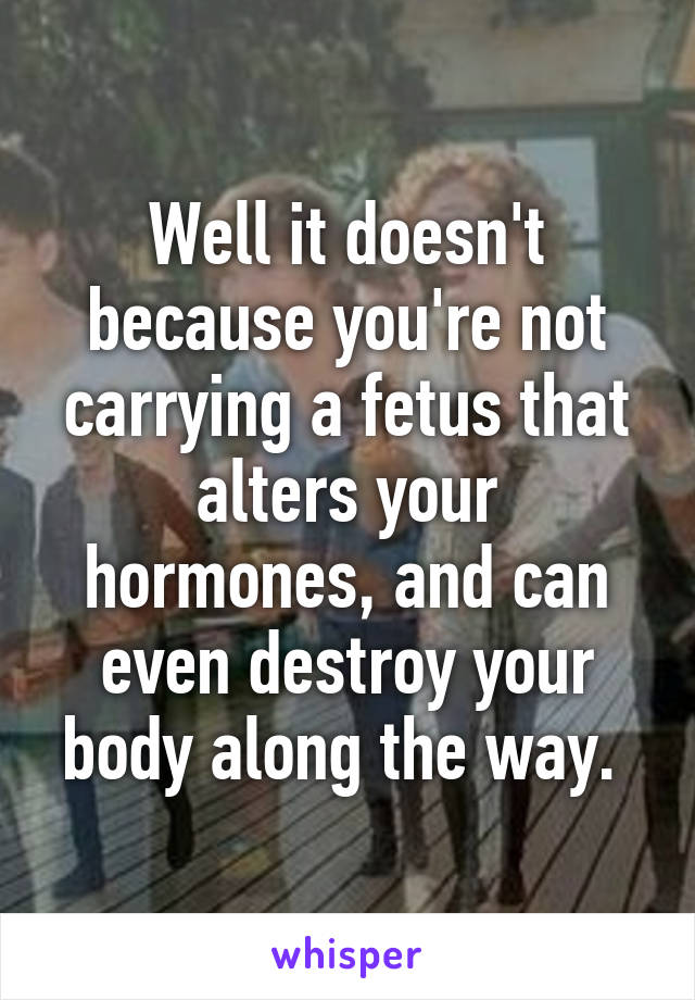 Well it doesn't because you're not carrying a fetus that alters your hormones, and can even destroy your body along the way. 