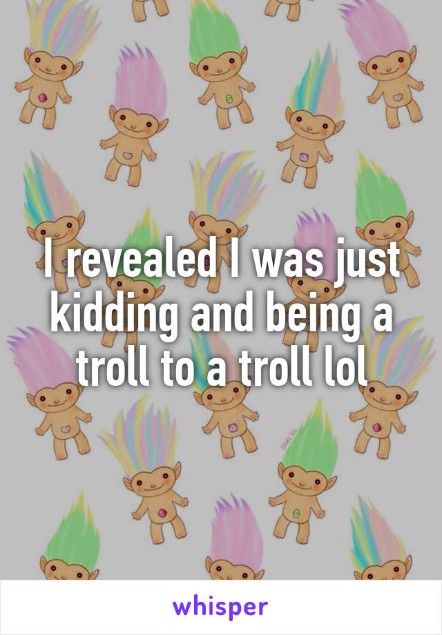 I revealed I was just kidding and being a troll to a troll lol